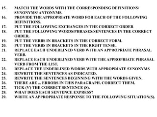 15. MATCH THE WORDS WITH THE CORRESPONDING DEFINITIONS/
SYNONYMS/ ANTONYMS.
16. PROVIDE THE APPROPRIATE WORD FOR EACH OF THE FOLLOWING
DEFINITIONS.
17. PUT THE FOLLOWING EXCHANGES IN THE CORRECT ORDER
18. PUT THE FOLLOWING WORDS/PHRASES/SENTENCES IN THE CORRECT
ORDER.
19. PUT THE VERBS IN BRACKETS IN THE CORRECT FORM.
20. PUT THE VERBS IN BRACKETS IN THE RIGHT TENSE.
21. REPLACE EACH UNDERLINED VERB WITH AN APPROPRIATE PHRASAL
VERB.
22. REPLACE EACH UNDERLINED VERB WITH THE APPROPRIATE PHRASAL
VERB FROM THE LIST.
23. REPLACE THE UNDERLINED WORDS WITH APPROPRIATE SYNONYMS
24. REWRITE THE SENTENCES AS INDICATED.
25. REWRITE THE SENTENCES BEGINNING WITH THE WORDS GIVEN.
26. THERE ARE ... ERRORS IN THIS PARAGRAPH. CORRECT THEM.
27. TICK (Ѵ) THE CORRECT SENTENCE (S).
28. WHAT DOES EACH SENTENCE EXPRESS?
29. WRITE AN APPROPRIATE RESPONSE TO THE FOLLOWING SITUATION(S).
 