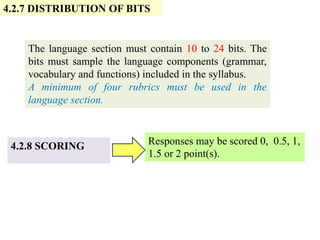 4.2.7 DISTRIBUTION OF BITS
4.2.8 SCORING
The language section must contain 10 to 24 bits. The
bits must sample the language components (grammar,
vocabulary and functions) included in the syllabus.
A minimum of four rubrics must be used in the
language section.
Responses may be scored 0, 0.5, 1,
1.5 or 2 point(s).
 