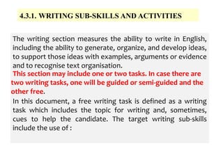4.3.1. WRITING SUB-SKILLS AND ACTIVITIES
The writing section measures the ability to write in English,
including the ability to generate, organize, and develop ideas,
to support those ideas with examples, arguments or evidence
and to recognise text organisation.
In this document, a free writing task is defined as a writing
task which includes the topic for writing and, sometimes,
cues to help the candidate. The target writing sub-skills
include the use of :
This section may include one or two tasks. In case there are
two writing tasks, one will be guided or semi-guided and the
other free.
 