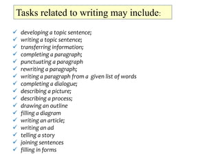 Tasks related to writing may include:
 developing a topic sentence;
 writing a topic sentence;
 transferring information;
 completing a paragraph;
 punctuating a paragraph
 rewriting a paragraph;
 writing a paragraph from a given list of words
 completing a dialogue;
 describing a picture;
 describing a process;
 drawing an outline
 filling a diagram
 writing an article;
 writing an ad
 telling a story
 joining sentences
 filling in forms
 