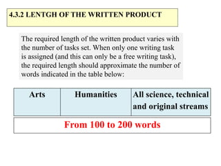 From 100 to 200 words
4.3.2 LENTGH OF THE WRITTEN PRODUCT
The required length of the written product varies with
the number of tasks set. When only one writing task
is assigned (and this can only be a free writing task),
the required length should approximate the number of
words indicated in the table below:
Arts Humanities All science, technical
and original streams
 