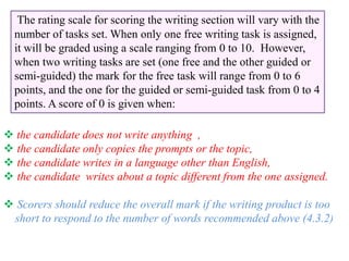 The rating scale for scoring the writing section will vary with the
number of tasks set. When only one free writing task is assigned,
it will be graded using a scale ranging from 0 to 10. However,
when two writing tasks are set (one free and the other guided or
semi-guided) the mark for the free task will range from 0 to 6
points, and the one for the guided or semi-guided task from 0 to 4
points. A score of 0 is given when:
 the candidate does not write anything ,
 the candidate only copies the prompts or the topic,
 the candidate writes in a language other than English,
 the candidate writes about a topic different from the one assigned.
 Scorers should reduce the overall mark if the writing product is too
short to respond to the number of words recommended above (4.3.2)
 
