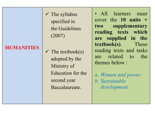 HUMANITIES
 The syllabus
specified in
the Guidelines
(2007)
 The textbook(s)
adopted by the
Ministry of
Education for the
second year
Baccalaureate.
• All learners must
cover the 10 units +
two supplementary
reading texts which
are supplied in the
textbook(s). These
reading texts and tasks
are related to the
themes below :
a. Women and power.
b. Sustainable
development.
 