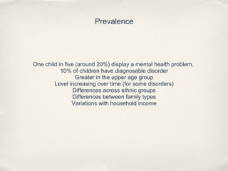 Prevalence
One child in five (around 20%) display a mental health problem.
10% of children have diagnosable disorder
Greater in the upper age group
Level increasing over time (for some disorders)
Differences across ethnic groups
Differences between family types
Variations with household income
 