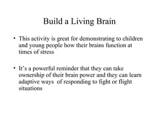 Build a Living Brain
• This activity is great for demonstrating to children
and young people how their brains function at
times of stress
• It’s a powerful reminder that they can take
ownership of their brain power and they can learn
adaptive ways of responding to fight or flight
situations
 