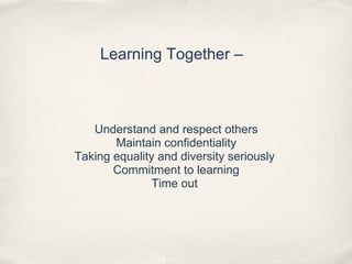 Learning Together –
Understand and respect others
Maintain confidentiality
Taking equality and diversity seriously
Commitment to learning
Time out
 