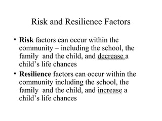 Risk and Resilience Factors
• Risk factors can occur within the
community – including the school, the
family and the child, and decrease a
child’s life chances
• Resilience factors can occur within the
community including the school, the
family and the child, and increase a
child’s life chances
 