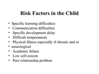 Risk Factors in the Child
• Specific learning difficulties
• Communication difficulties
• Specific development delay
• Difficult temperament
• Physical illness especially if chronic and or
• neurological
• Academic failure
• Low self-esteem
• Peer relationship problem
 