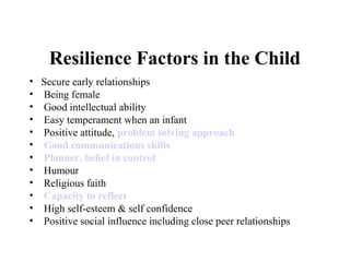 Resilience Factors in the Child
• Secure early relationships
• Being female
• Good intellectual ability
• Easy temperament when an infant
• Positive attitude, problem solving approach
• Good communications skills
• Planner, belief in control
• Humour
• Religious faith
• Capacity to reflect
• High self-esteem & self confidence
• Positive social influence including close peer relationships
 