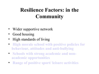 Resilience Factors: in the
Community
• Wider supportive network
• Good housing
• High standards of living
• High morale school with positive policies for
behaviour, attitudes and anti-bullying
• Schools with strong academic and non-
academic opportunities
• Range of positive sport/ leisure activities
 