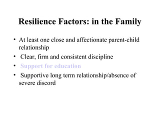 Resilience Factors: in the Family
• At least one close and affectionate parent-child
relationship
• Clear, firm and consistent discipline
• Support for education
• Supportive long term relationship/absence of
severe discord
 