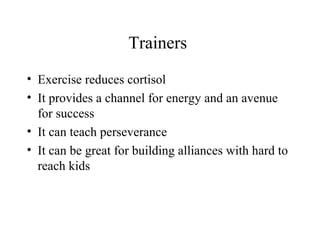 Trainers
• Exercise reduces cortisol
• It provides a channel for energy and an avenue
for success
• It can teach perseverance
• It can be great for building alliances with hard to
reach kids
 
