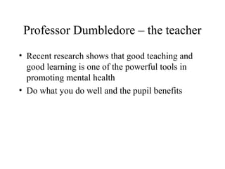 Professor Dumbledore – the teacher
• Recent research shows that good teaching and
good learning is one of the powerful tools in
promoting mental health
• Do what you do well and the pupil benefits
 