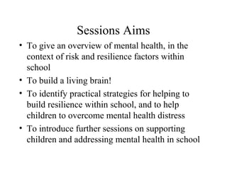 Sessions Aims
• To give an overview of mental health, in the
context of risk and resilience factors within
school
• To build a living brain!
• To identify practical strategies for helping to
build resilience within school, and to help
children to overcome mental health distress
• To introduce further sessions on supporting
children and addressing mental health in school
 