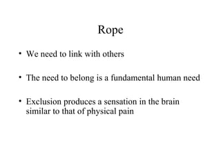 Rope
• We need to link with others
• The need to belong is a fundamental human need
• Exclusion produces a sensation in the brain
similar to that of physical pain
 