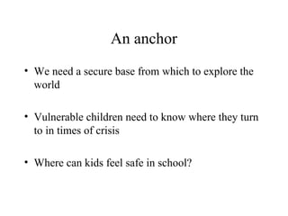An anchor
• We need a secure base from which to explore the
world
• Vulnerable children need to know where they turn
to in times of crisis
• Where can kids feel safe in school?
 