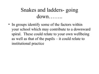 Snakes and ladders- going
down……..
• In groups identify some of the factors within
your school which may contribute to a downward
spiral. These could relate to your own wellbeing
as well as that of the pupils – it could relate to
institutional practice
 