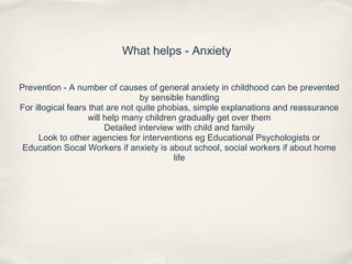 What helps - Anxiety
Prevention - A number of causes of general anxiety in childhood can be prevented
by sensible handling
For illogical fears that are not quite phobias, simple explanations and reassurance
will help many children gradually get over them
Detailed interview with child and family
Look to other agencies for interventions eg Educational Psychologists or
Education Socal Workers if anxiety is about school, social workers if about home
life
 