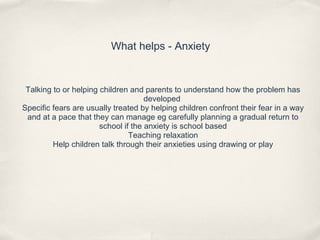 What helps - Anxiety
Talking to or helping children and parents to understand how the problem has
developed
Specific fears are usually treated by helping children confront their fear in a way
and at a pace that they can manage eg carefully planning a gradual return to
school if the anxiety is school based
Teaching relaxation
Help children talk through their anxieties using drawing or play
 
