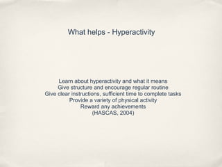 What helps - Hyperactivity
Learn about hyperactivity and what it means
Give structure and encourage regular routine
Give clear instructions, sufficient time to complete tasks
Provide a variety of physical activity
Reward any achievements
(HASCAS, 2004)
 