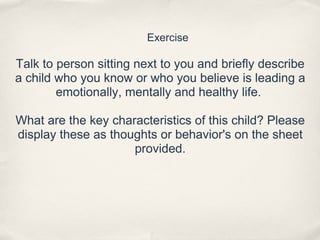 Exercise
Talk to person sitting next to you and briefly describe
a child who you know or who you believe is leading a
emotionally, mentally and healthy life.
What are the key characteristics of this child? Please
display these as thoughts or behavior's on the sheet
provided.
 