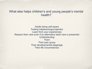 What else helps children’s and young people’s mental
health?
Adults being self-aware
Feeling helpless/angry/rejected
Learn from your experiences
Respect their view even if an alternative adult view is presented
Understanding
Them
Their peer group
Their developmental stage/age
Their life circumstances
 