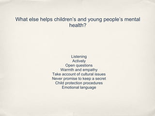 What else helps children’s and young people’s mental
health?
Listening
Actively
Open questions
Warmth and empathy
Take account of cultural issues
Never promise to keep a secret
Child protection procedures
Emotional language
 