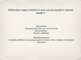What else helps children’s and young people’s mental
health?
Boundaries
Knowing what they can and can’t do
Be consistent
Expect challenge
Skill Development
Enabling children and young people to improve their mastery of stressful
situations
 