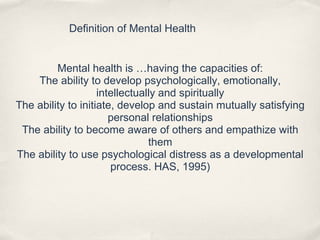 Definition of Mental Health
Mental health is …having the capacities of:
The ability to develop psychologically, emotionally,
intellectually and spiritually
The ability to initiate, develop and sustain mutually satisfying
personal relationships
The ability to become aware of others and empathize with
them
The ability to use psychological distress as a developmental
process. HAS, 1995)
 
