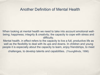 Another Definition of Mental Health
When looking at mental health we need to take into account emotional well-
being; happiness; integrity & creativity; the capacity to cope with stress and
difficulty.
Mental health, in effect refers to the capacity to live a full, productive life as
well as the flexibility to deal with its ups and downs. In children and young
people it is especially about the capacity to learn, enjoy friendships, to meet
challenges, to develop talents and capabilities. (YoungMinds, 1996)
 