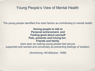 Young People’s View of Mental Health
The young people identified five main factors as contributing to mental health:
Having people to talk to
Personal achievement, and
Feeling good about yourself
Pets, presents and having fun .
Friends and family
were seen as making young people feel secure,
supported and wanted and conversely as preventing feelings of isolation.
(Armstrong, Hill &Secker, 1998)
 