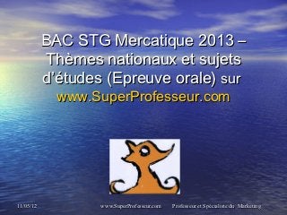 BAC STG Mercatique 2013 –
           Thèmes nationaux et sujets
           d’études (Epreuve orale) sur 
             www.SuperProfesseur.com




11/05/12           www.SuperProfesseur.com   Professeur et Spécialiste du Marketing
 