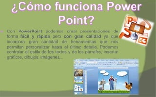  Con PowerPoint podemos crear presentaciones de
forma fácil y rápida pero con gran calidad ya que
incorpora gran cantidad de herramientas que nos
permiten personalizar hasta el último detalle. Podemos
controlar el estilo de los textos y de los párrafos, insertar
gráficos, dibujos, imágenes...
 