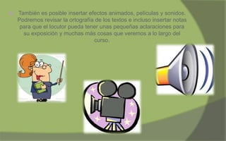  También es posible insertar efectos animados, películas y sonidos.
Podremos revisar la ortografía de los textos e incluso insertar notas
para que el locutor pueda tener unas pequeñas aclaraciones para
su exposición y muchas más cosas que veremos a lo largo del
curso.
 