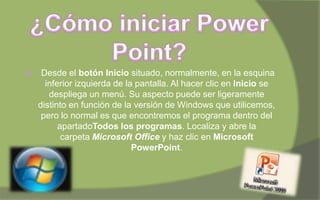  Desde el botón Inicio situado, normalmente, en la esquina
inferior izquierda de la pantalla. Al hacer clic en Inicio se
despliega un menú. Su aspecto puede ser ligeramente
distinto en función de la versión de Windows que utilicemos,
pero lo normal es que encontremos el programa dentro del
apartadoTodos los programas. Localiza y abre la
carpeta Microsoft Office y haz clic en Microsoft
PowerPoint.
 