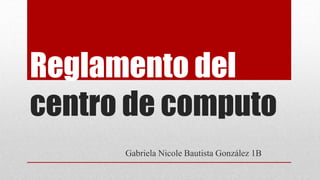 Reglamento del
centro de computo
Gabriela Nicole Bautista González 1B
 