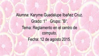 Alumna: Karyme Guadalupe Ibañez Cruz.
Grado: 1° Grupo: ”B”.
Tema: Reglamento en el centro de
computo.
Fecha: 12 de agosto 2015.
 