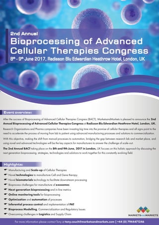 2nd Annual
Bioprocessing of Advanced
Cellular Therapies Congress
8th - 9th June 2017, London, UK
For more information please contact Tony at tony.couch@marketsandmarkets.com | +44 (0) 7944471246
Highlights:
 Manufacturing and Scale-up of Cellular Therapies
 Novel technologies to manufacture Cell and Gene therapy
 Novel biomaterials technology to facilitate downstream processing
 Bioprocess challenges for manufacture of exosomes
 Next generation bioprocessing and in-line metrics
 Online monitoring tools for bioprocessing
 Optimization and automation of processes
 Inferential process control and implementation of PAT
 Bioprocess Modelling, Commercialization and Regulatory Issues
 Overcoming challenges in Logistics and Supply Chain
2nd Annual
Bioprocessing of Advanced
Cellular Therapies Congress
8th
- 9th
June 2017, Radisson Blu Edwardian Heathrow Hotel, London, UK
After the success of Bioprocessing of Advanced Cellular Therapies Congress (BACT), MarketsandMarkets is pleased to announce the 2nd
Annual Bioprocessing of Advanced Cellular Therapies Congress at Radisson Blu Edwardian Heathrow Hotel, London, UK.
Research Organizations and Pharma companies have been investing big time into the promise of cellular therapies and all signs point to the
need to accelerate the process of moving from lab to patient using advanced manufacturing processes and solutions to commercialization.
With this objective, making the shift from manual processes to automation, bridging the gap between research lab and market place, and
using novel and advanced technologies will be the key aspects for manufacturers to answer the challenge of scale-out.
The 2nd Annual BACT taking place on the 8th and 9th June, 2017 in London, UK focuses on this holistic approach by discussing the
next generation bioprocessing, strategies, technologies and solutions to work together for this constantly evolving field.
Event overview:
MARKETSANDMARKETS
 
