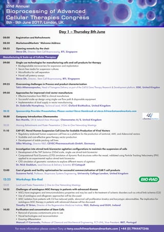 2nd Annual
Bioprocessing of Advanced
Cellular Therapies Congress
8th - 9th June 2017, London, UK
For more information please contact Tony at tony.couch@marketsandmarkets.com | +44 (0) 7944471246
Day 1 – Thursday 8th June
08:00	 Registration and Refreshments
08:50	 MarketsandMarkets’ Welcome Address
08:55	 Opening remarks by the chair
Steve Oh, Director, Stem Cell Bioprocessing, BTI, Singapore
Manufacturing & Scale-up of Cellular Therapies
09:00	 Single use technologies for manufacturing cells and cell products for therapy
• Biodegradable microcarriers for expansion and implantation
• Serum free media for suspension cultures
• Microfluidics for cell separation
• Novel cell potency assays
Steve Oh, Director, Stem Cell Bioprocessing, BTI, Singapore
09:25	 Overcoming challenges in Process and product characterization
Takis Athanasopoulos, Head of Transgene Delivery as part of the Cell & Gene Therapy Research & Development platform, GSK, United Kingdon
09:50	 Approaches for improved viral vector manufacture
• Effective transition from R&D to clinical manufacture
• Successful scale-up design using single-use flow path & disposable equipment
• Implementation of dual supply in vector manufacturing
Dr. Gabrielle Humphrey, Technical Lead, MSAT, Oxford BioMedica, United Kingdom
10:15	 Sponsorship Provider Presentation; Please contact Steve Hambrook at steve.h@marketsandmarkets.com
10:30	 Company Introduction: Chemometec
Ben Mantle, UK & Ireland Area Manager, Chemometec A/S, United Kingdom
10:35	 Morning Refreshments and Poster Presentation | One-to-One Networking Meetings
11:10	 CAP-GT, Novel Human Suspension Cell Lines for Scalable Production of Viral Vectors
• Regulatory endorsed human suspension cell lines as a platform for the production of Lentiviral, AAV, and Adenoviral vectors
• Scalable and cost-effective gene therapy vector production
• Development of stable packing cell lines
Silke Wissing, Director R&D, CEVEC Pharmaceuticals GmbH, Germany
11:35	 Investigation into stirred tank bioreactor agitation configurations to maintain the suspension of cells
• Development of the TAP Sartorius 250ml scale, single-use stirred tank bioreactor
• Computational Fluid Dynamics (CFD) simulation of dynamic fluid structures within the vessel, validated using Particle Tracking Velocimetry (PIV)
applied to an experimental replica stirred tank bioreactor
• CFD simulation of geometric variations to explore different means of agitation
Dr. Nick Gaddum, Lead Devices  Delivery Scientist, CT Catapult
12:00	 Cost of goods and facility optimisation for successful commercialisation of CAR T-cell products
Suzanne Farid, Professor, Bioprocess Systems Engineering, University College London, United kingdom
12:25	 Workshop: Bio-Rad
13:25	 Lunch and Poster Presentation | One-to-One Networking Meetings
14:25	 Challenges of autologous MSC therapy in patients with advanced disease
• MSCs have angiogenic and immunomodulatory properties and may be used in the treatment of ischemic disorders such as critical limb ischemia (CLI)
• Use of autologous and allogeneic approaches will be discussed
• MSC isolation from patients with CLI has reduced yields, abnormal cell proliferation kinetics and karyotypic abnormalities. The implication for
autologous MSC therapy in patients with advanced disease will be discussed.
Timothy O’Brien, Director of the Regenerative Medicine Institute, NUI, Galway and GUH, Ireland
14:50	 Purification and concentration of Stem Cells
• Removal of process contaminants prior to use
• Novel technologies and reconcentration
• Ensuring differentiation
Manuel J T Carrondo, Professor of Chemical and Biochemical Engineering, FCT-UNL, Vice-President, IBET, Portugal
 