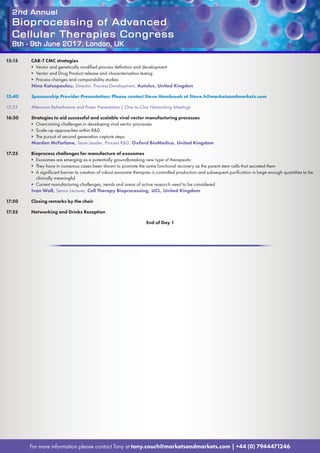 2nd Annual
Bioprocessing of Advanced
Cellular Therapies Congress
8th - 9th June 2017, London, UK
For more information please contact Tony at tony.couch@marketsandmarkets.com | +44 (0) 7944471246
15:15	 CAR-T CMC strategies
• Vector and genetically modified process definition and development
• Vector and Drug Product release and characterisation testing
• Process changes and comparability studies
Nina Kotsopoulou, Director, Process Development, Autolus, United Kingdon
15:40	 Sponsorship Provider Presentation; Please contact Steve Hambrook at Steve.h@marketsandmarkets.com
15:55	 Afternoon Refreshments and Poster Presentation | One-to-One Networking Meetings
16:30	 Strategies to aid successful and scalable viral vector manufacturing processes
• Overcoming challenges in developing viral vector processes
• Scale-up approaches within RD
• The pursuit of second generation capture steps
Mardon McFarlane, Team Leader, Process RD, Oxford BioMedica, United Kingdom
17:25	 Bioprocess challenges for manufacture of exosomes
• Exosomes are emerging as a potentially groundbreaking new type of therapeutic
• They have in numerous cases been shown to promote the same functional recovery as the parent stem cells that secreted them
• A significant barrier to creation of robust exosome therapies is controlled production and subsequent purification in large enough quantities to be
clinically meaningful
• Current manufacturing challenges, trends and areas of active research need to be considered
Ivan Wall, Senior Lecturer, Cell Therapy Bioprocessing, UCL, United Kingdom
17:50	 Closing remarks by the chair
17:55	 Networking and Drinks Reception
End of Day 1
 
