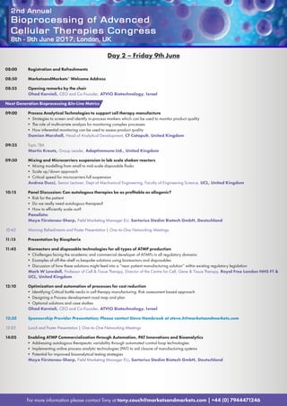 2nd Annual
Bioprocessing of Advanced
Cellular Therapies Congress
8th - 9th June 2017, London, UK
For more information please contact Tony at tony.couch@marketsandmarkets.com | +44 (0) 7944471246
Day 2 – Friday 9th June
08:00	 Registration and Refreshments
08:50	 MarketsandMarkets’ Welcome Address
08:55	 Opening remarks by the chair
Ohad Karnieli, CEO and Co-Founder, ATVIO Biotechnology, Israel
Next Generation Bioprocessing In-Line Metrics
09:00	 Process Analytical Technologies to support cell therapy manufacture
• Strategies to screen and identify in-process markers which can be used to monitor product quality
• The role of multivariate analysis for monitoring complex processes
• How inferential monitoring can be used to assess product quality
Damian Marshall, Head of Analytical Development, CT Catapult, United Kingdom
09:25	 Topic TBA
Martin Kreutz, Group Leader, Adaptimmune Ltd., United Kingdom
09:50	 Mixing and Microcarriers suspension in lab scale shaken reactors
• Mixing modelling from small to mid-scale disposable flasks
• Scale up/down approach
• Critical speed for microcarriers full suspension
Andrea Ducci, Senior Lecturer, Dept of Mechanical Engineering, Faculty of Engineering Science, UCL, United Kingdom
10:15	 Panel Discussion: Can autologous therapies be as profitable as allogenic?
• Risk for the patient
• Do we really need autologous therapies?
• How to efficiently scale-out?
Panelists:
Maya Fürstenau-Sharp, Field Marketing Manager EU, Sartorius Stedim Biotech GmbH, Deutschland
10:45	 Morning Refreshments and Poster Presentation | One-to-One Networking Meetings
11:15	 Presentation by Biospherix
11:45	 Bioreactors and disposable technologies for all types of ATMP production
• Challenges facing the academic and commercial developer of ATMPs in all regulatory domains
• Examples of off-the-shelf vs bespoke solutions using bioreactors and disposables
• Discussion of how these solutions might feed into a “near patient manufacturing solution” within existing regulatory legislation
Mark W Lowdell, Professor of Cell  Tissue Therapy, Director of the Centre for Cell, Gene  Tissue Therapy, Royal Free London NHS FT 
UCL, United Kingdom
12:10	 Optimization and automation of processes for cost reduction
• Identifying Critical bottle necks in cell therapy manufacturing. Risk assessment based approach
• Designing a Process development road map and plan
• Optional solutions and case studies
Ohad Karnieli, CEO and Co-Founder, ATVIO Biotechnology, Israel
12:35	 Sponsorship Provider Presentation; Please contact Steve Hambrook at steve.h@marketsandmarkets.com
13:05	 Lunch and Poster Presentation | One-to-One Networking Meetings
14:05	 Enabling ATMP Commercialization through Automation, PAT Innovations and Bioanalytics
• Addressing autologous therapeutic variability through automated control loop technologies
• Implementing online process analytic technologies (PAT) to aid closure of manufacturing systems
• Potential for improved bioanalytical testing strategies
Maya Fürstenau-Sharp, Field Marketing Manager EU, Sartorius Stedim Biotech GmbH, Deutschland
 