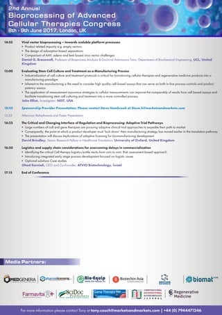 2nd Annual
Bioprocessing of Advanced
Cellular Therapies Congress
8th - 9th June 2017, London, UK
For more information please contact Tony at tony.couch@marketsandmarkets.com | +44 (0) 7944471246
14:35	 Viral vector bioprocessing – towards scalable platform processes
• Product related impurity e.g. empty vectors
• The design of adsorption based separations
• Comparison of AAV, adeno and lenti based virus vector challenges
Daniel G. Bracewell, Professor of Bioprocess Analysis  Doctoral Admissions Tutor, Department of Biochemical Engineering, UCL, United
Kingdom
15:00	 Evaluating Stem Cell Culture and Treatment as a Manufacturing Process
• Industrialization of cell culture and treatment protocols is critical for transitioning cellular therapies and regenerative medicine products into a
manufacturing paradigm.
• Inherent to the manufacturing is the need to consider high quality cell-based assays that can serve as both in-line process controls and product
potency assays.
• The application of measurement assurance strategies to cellular measurements can improve the comparably of results from cell based assays and
facilitate transitioning stem cell culturing and treatment into a more controlled process.
John Elliot, Investigator, NIST, USA
15:25	 Sponsorship Provider Presentation; Please contact Steve Hambrook at Steve.h@marketsandmarkets.com
15:55	 Afternoon Refreshments and Poster Presentation
16:25	 The Critical and Changing Interface of Regulation and Bioprocessing: Adaptive Trial Pathways
• Large numbers of call and gene therapies are pursuing adaptive clinical trial approaches to expedite their path to market
• Consequently, the point at which a product developer must ‘lock down’ their manufacturing strategy has moved earlier in the translation pathway
• The presentation will discuss implications of adaptive licensing for biomanufacturing development
David Brindley, Senior Research Fellow in Healthcare Translation, University of Oxford, United Kingdom
16:50	 Logistics and supply chain considerations for overcoming delays in commercialization
• Identifying the critical Cell therapy logistics bottle necks from vain to vain. Risk assessment based approach
• Introducing integrated early stage process development focused on logistic issues
• Optional solutions Case studies
Ohad Karnieli, CEO and Co-Founder, ATVIO Biotechnology, Israel
17:15	 End of Conference
Media Partners:
 