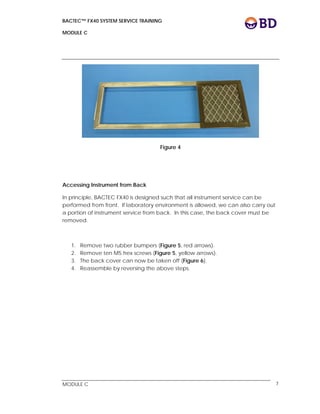 BACTEC™ FX40 SYSTEM SERVICE TRAINING
MODULE C
 
 
MODULE C 7
Figure 4
Accessing Instrument from Back
In principle, BACTEC FX40 is designed such that all instrument service can be
performed from front. If laboratory environment is allowed, we can also carry out
a portion of instrument service from back. In this case, the back cover must be
removed.
1. Remove two rubber bumpers (Figure 5, red arrows).
2. Remove ten M5 hex screws (Figure 5, yellow arrows).
3. The back cover can now be taken off (Figure 6).
4. Reassemble by reversing the above steps.
 