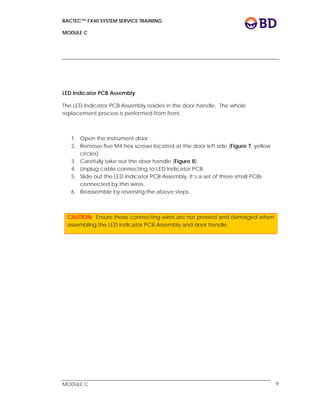 BACTEC™ FX40 SYSTEM SERVICE TRAINING
MODULE C
 
 
MODULE C 9
LED Indicator PCB Assembly
The LED Indicator PCB Assembly resides in the door handle. The whole
replacement process is performed from front.
1. Open the instrument door.
2. Remove five M4 hex screws located at the door left side (Figure 7, yellow
circles).
3. Carefully take out the door handle (Figure 8).
4. Unplug cable connecting to LED Indicator PCB.
5. Slide out the LED Indicator PCB Assembly. It’s a set of three small PCBs
connected by thin wires.
6. Reassemble by reversing the above steps.
CAUTION: Ensure those connecting wires are not pressed and damaged when
assembling the LED indicator PCB Assembly and door handle.
 