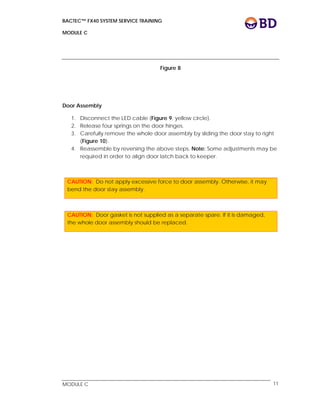 BACTEC™ FX40 SYSTEM SERVICE TRAINING
MODULE C
 
 
MODULE C 11
Figure 8
Door Assembly
1. Disconnect the LED cable (Figure 9, yellow circle).
2. Release four springs on the door hinges.
3. Carefully remove the whole door assembly by sliding the door stay to right
(Figure 10).
4. Reassemble by reversing the above steps. Note: Some adjustments may be
required in order to align door latch back to keeper.
CAUTION: Do not apply excessive force to door assembly. Otherwise, it may
bend the door stay assembly.
CAUTION: Door gasket is not supplied as a separate spare. If it is damaged,
the whole door assembly should be replaced.
 