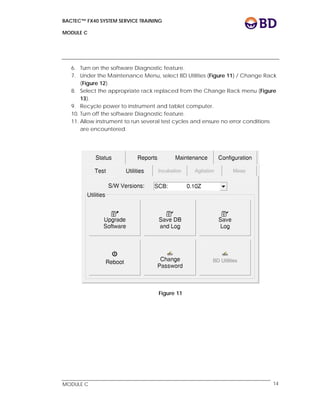 BACTEC™ FX40 SYSTEM SERVICE TRAINING
MODULE C
 
 
MODULE C 14
6. Turn on the software Diagnostic feature.
7. Under the Maintenance Menu, select BD Utilities (Figure 11) / Change Rack
(Figure 12).
8. Select the appropriate rack replaced from the Change Rack menu (Figure
13).
9. Recycle power to instrument and tablet computer.
10. Turn off the software Diagnostic feature.
11. Allow instrument to run several test cycles and ensure no error conditions
are encountered.
Figure 11
 