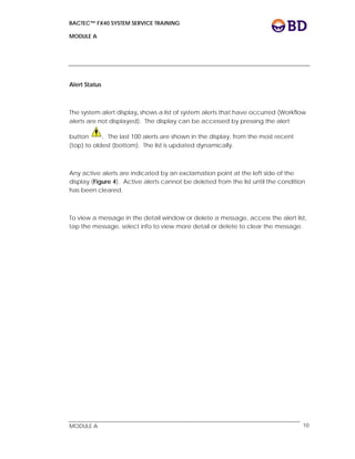 BACTEC™ FX40 SYSTEM SERVICE TRAINING
MODULE A
 
 
MODULE A 10
Alert Status                                           
                                                              
The system alert display, shows a list of system alerts that have occurred (Workflow
alerts are not displayed). The display can be accessed by pressing the alert
button .   The last 100 alerts are shown in the display, from the most recent
(top) to oldest (bottom). The list is updated dynamically.
Any active alerts are indicated by an exclamation point at the left side of the
display (Figure 4). Active alerts cannot be deleted from the list until the condition
has been cleared.
To view a message in the detail window or delete a message, access the alert list,
tap the message, select info to view more detail or delete to clear the message.
 
