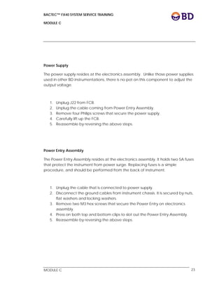 BACTEC™ FX40 SYSTEM SERVICE TRAINING
MODULE C
 
 
MODULE C 23
Power Supply
The power supply resides at the electronics assembly. Unlike those power supplies
used in other BD instrumentations, there is no pot on this component to adjust the
output voltage.
1. Unplug J22 from FCB.
2. Unplug the cable coming from Power Entry Assembly.
3. Remove four Philips screws that secure the power supply.
4. Carefully lift up the FCB.
5. Reassemble by reversing the above steps.
Power Entry Assembly
The Power Entry Assembly resides at the electronics assembly. It holds two 5A fuses
that protect the instrument from power surge. Replacing fuses is a simple
procedure, and should be performed from the back of instrument.
1. Unplug the cable that is connected to power supply.
2. Disconnect the ground cables from instrument chassis. It is secured by nuts,
flat washers and locking washers.
3. Remove two M3 hex screws that secure the Power Entry on electronics
assembly.
4. Press on both top and bottom clips to slot out the Power Entry Assembly.
5. Reassemble by reversing the above steps.
 