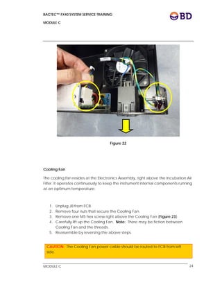 BACTEC™ FX40 SYSTEM SERVICE TRAINING
MODULE C
 
 
MODULE C 24
Figure 22
Cooling Fan
The cooling fan resides at the Electronics Assembly, right above the Incubation Air
Filter. It operates continuously to keep the instrument internal components running
at an optimum temperature.
1. Unplug J8 from FCB.
2. Remove four nuts that secure the Cooling Fan.
3. Remove one M5 hex screw right above the Cooling Fan (Figure 23).
4. Carefully lift up the Cooling Fan. Note: There may be fiction between
Cooling Fan and the threads.
5. Reassemble by reversing the above steps.
CAUTION: The Cooling Fan power cable should be routed to FCB from left
side.
 