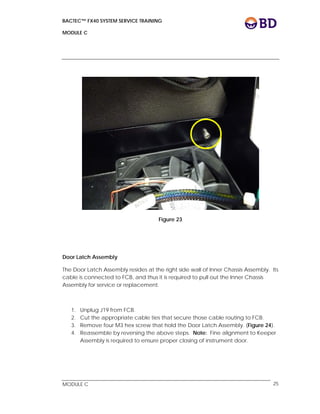 BACTEC™ FX40 SYSTEM SERVICE TRAINING
MODULE C
 
 
MODULE C 25
Figure 23
Door Latch Assembly
The Door Latch Assembly resides at the right side wall of Inner Chassis Assembly. Its
cable is connected to FCB, and thus it is required to pull out the Inner Chassis
Assembly for service or replacement.
1. Unplug J19 from FCB.
2. Cut the appropriate cable ties that secure those cable routing to FCB.
3. Remove four M3 hex screw that hold the Door Latch Assembly. (Figure 24).
4. Reassemble by reversing the above steps. Note: Fine alignment to Keeper
Assembly is required to ensure proper closing of instrument door.
 